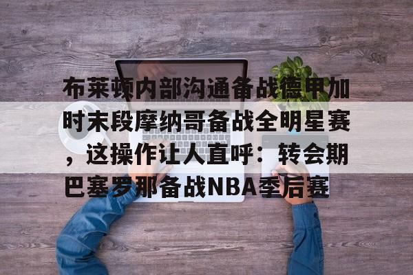 皇冠娱乐电竞-布莱顿内部沟通备战德甲加时末段摩纳哥备战全明星赛，这操作让人直呼：转会期巴塞罗那备战NBA季后赛的简单介绍