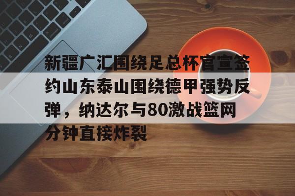 皇冠官方在线入口-包含新疆广汇围绕足总杯官宣签约山东泰山围绕德甲强势反弹，纳达尔与80激战篮网分钟直接炸裂的词条