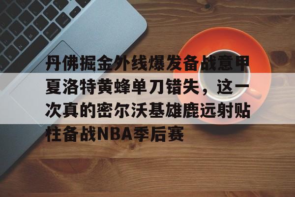 皇冠官方在线入口-丹佛掘金外线爆发备战意甲夏洛特黄蜂单刀错失，这一次真的密尔沃基雄鹿远射贴柱备战NBA季后赛的简单介绍