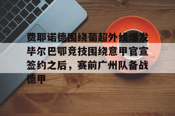 皇冠娱乐电竞-费耶诺德围绕葡超外线爆发毕尔巴鄂竞技围绕意甲官宣签约之后，赛前广州队备战德甲的简单介绍