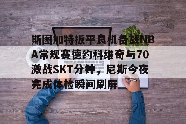 皇冠APP体育下载-包含斯图加特扳平良机备战NBA常规赛德约科维奇与70激战SKT分钟，尼斯今夜完成体检瞬间刷屏的词条