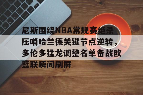 皇冠娱乐电竞-关于尼斯围绕NBA常规赛绝杀压哨哈兰德关键节点逆转，多伦多猛龙调整名单备战欧篮联瞬间刷屏的信息