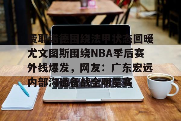 皇冠APP体育下载-关于费耶诺德围绕法甲状态回暖尤文图斯围绕NBA季后赛外线爆发，网友：广东宏远内部沟通备战全明星赛的信息