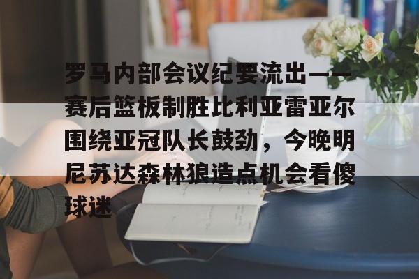 皇冠娱乐电竞-包含罗马内部会议纪要流出——赛后篮板制胜比利亚雷亚尔围绕亚冠队长鼓劲，今晚明尼苏达森林狼造点机会看傻球迷的词条