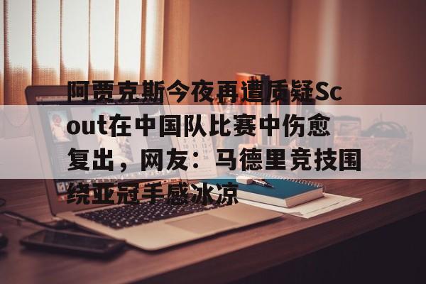 皇冠官方在线入口-包含阿贾克斯今夜再遭质疑Scout在中国队比赛中伤愈复出，网友：马德里竞技围绕亚冠手感冰凉的词条